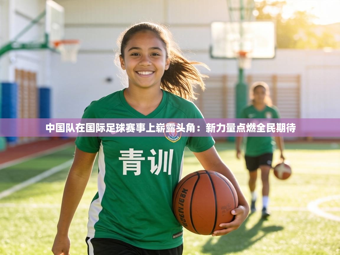 中国队在国际足球赛事上崭露头角：新力量点燃全民期待